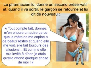 « Tout compte fait, donnez
m'en encore un autre parce
que la mère de ma copine a
de beaux restes et quand elle
me voit, elle fait toujours des
allusions... Et comme elle
m'a invité à dîner, je crois
qu'elle attend quelque chose
de moi ! »
Le pharmacien lui donne un second préservatif
et, quand il va sortir, le garçon se retourne et lui
dit de nouveau :
 