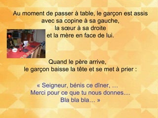 Au moment de passer à table, le garçon est assis
avec sa copine à sa gauche,
la sœur à sa droite
et la mère en face de lui.
Quand le père arrive,
le garçon baisse la tête et se met à prier :
« Seigneur, bénis ce dîner, …
Merci pour ce que tu nous donnes....
Bla bla bla… »
 
