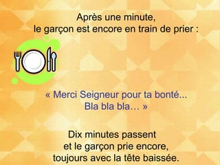 Après une minute,
le garçon est encore en train de prier :
« Merci Seigneur pour ta bonté...
Bla bla bla… »
Dix minutes passent
et le garçon prie encore,
toujours avec la tête baissée.
 