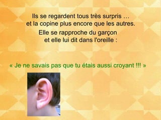 Ils se regardent tous très surpris …
et la copine plus encore que les autres.
Elle se rapproche du garçon
et elle lui dit dans l'oreille :
« Je ne savais pas que tu étais aussi croyant !!! »
 