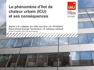 1réunion du 21/09/2010
Projet CENTER : Consommations ENergétiques TERritorialisées
Le phénomène d’îlot de
chaleur urbain (ICU)
et ses conséquences
Atelier n°9 « Adapter les villes aux ICU » du 10/10/2012
Plans Climat Energie Territoriaux - 2e colloque national
Erwan Cordeau (IAU île-de-France)
 