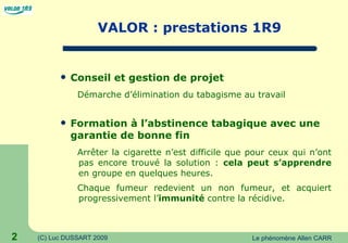 VALOR : prestations 1R9 Conseil et gestion de projet  Démarche d’élimination du tabagisme au travail Formation à l’abstinence tabagique avec une garantie de bonne fin Arrêter la cigarette n’est difficile que pour ceux qui n’ont pas encore trouvé la solution :  cela peut s’apprendre  en groupe en quelques heures. Chaque fumeur redevient un non fumeur, et acquiert progressivement l’ immunité  contre la récidive.  