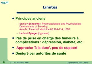 Limites Principes anciens Stanley  Schachter , Pharmacological and Psychological Determinants of Smoking,  Annals of Internal Medicine 88:104-114, 1978 Herbert  Spiegel  (hypnose) Pas de prise en charge des fumeurs à complications : dépression, diabète, etc. Approche 'à la dure', peu de support Dénigré par autorités de santé 
