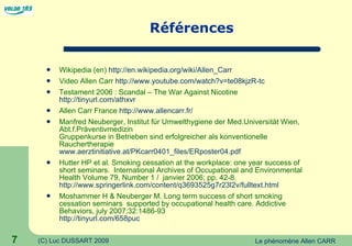 Références Wikipedia (en)  http://en.wikipedia.org/wiki/Allen_Carr Video Allen Carr  http://www.youtube.com/watch?v=te08kjzR-tc Testament 2006 : Scandal – The War Against Nicotine  http://tinyurl.com/athxvr Allen Carr France  http://www.allencarr.fr/ Manfred Neuberger, Institut für Umwelthygiene der Med.Universität Wien, Abt.f.Präventivmedizin  Gruppenkurse in Betrieben sind erfolgreicher als konventionelle Rauchertherapie www.aerztinitiative.at/PKcarr0401_files/ERposter04.pdf Hutter HP et al. Smoking cessation at the workplace: one year success of short seminars.  International Archives of Occupational and Environmental Health Volume 79, Number 1 /  janvier 2006; pp. 42-8. http://www.springerlink.com/content/q3693525g7r23l2v/fulltext.html Moshammer H & Neuberger M. Long term success of short smoking cessation seminars  supported by occupational health care. Addictive Behaviors, july 2007;32:1486-93 http://tinyurl.com/658puc 
