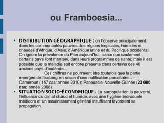 ou Framboesia...

●   DISTRIBUTION GÉ OGRA PHIQUE : on l'observe principalement
    dans les communautés pauvres des régions tropicales, humides et
    chaudes d’Afrique, d’Asie, d’Amérique latine et du Pacifique occidental.
    On ignore la prévalence du Pian aujourd'hui; parce que seulement
    certains pays l'ont mantenu dans leurs programmes de santé; mais il est
    possible que la maladie soit encore présente dans certains des 46
    anciens pays d'endémie...
                   Ces chiffres ne pourraient être toutefois que la partie
    émergée de l’iceberg en raison d’une notification parcellaire...
    Cameroun (167 cas; année 2010); Papouasie-Nouvelle-Guinée (23 000
    cas; année 2008)
●   SITUA TION SOC IO-É C ONOMIQUE : La surpopulation,la pauverté,
    l'influence du climat chaud et humide, avec une hygiène individuele
    médiocre et un assainissement général insuffisant favorisent sa
    propagation.
 