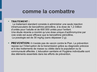 comme la combattre
●   TRA ITE ME NT :
      Le traitement standard consiste à administrer une seule injection
    intramusculaire de benzathine pénicilline, à la dose de 1,2 million
    d’unités pour l’adulte et de 600 000 unités pour l’enfant.
    Une étude récente a montré qu’une dose unique d’azithromycine par
    voie orale est aussi efficace que la benzathine pénicilline.
     La posologie est de 30 mg/kg (sans dépasser 2 g).

●   PRE VE NTION: il n’existe pas de vaccin contre le Pian. La prévention
    repose sur l’interruption de la transmission grâce au diagnostic précoce
    et à des traitements de masse ou ciblés dans la population ou la
    communauté affectée. L’éducation sanitaire et l’hygiène individuelle sont
    des éléments essentiels dans les efforts de prévention.
 