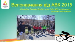 Велонавчання від АВК 2015
Доповідач: Лепявко Богдан, член Ради АВК, координатор
програми велонавчань
 