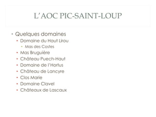 L’AOC PIC-SAINT-LOUP

• Quelques domaines
 • Domaine du Haut Lirou
     • Mas des Costes
 •   Mas Bruguière
 •   Château Puech-Haut
 •   Domaine de l’Hortus
 •   Château de Lancyre
 •   Clos Marie
 •   Domaine Clavel
 •   Châteaux de Lascaux
 