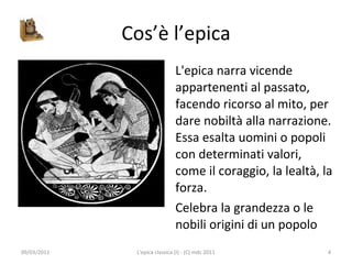 Cos’è l’epica L'epica narra vicende appartenenti al passato, facendo ricorso al mito, per dare nobiltà alla narrazione. Essa esalta uomini o popoli con determinati valori, come il coraggio, la lealtà, la forza.  Celebra la grandezza o le nobili origini di un popolo 09/03/2011 L'epica classica (I) - (C) mdc 2011 