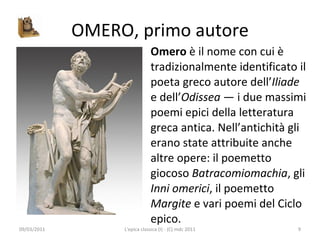 OMERO, primo autore Omero  è il nome con cui è tradizionalmente identificato il poeta greco autore dell’ Iliade  e dell’ Odissea  — i due massimi poemi epici della letteratura greca antica. Nell’antichità gli erano state attribuite anche altre opere: il poemetto giocoso  Batracomiomachia , gli  Inni omerici , il poemetto  Margite  e vari poemi del Ciclo epico. 09/03/2011 L'epica classica (I) - (C) mdc 2011 