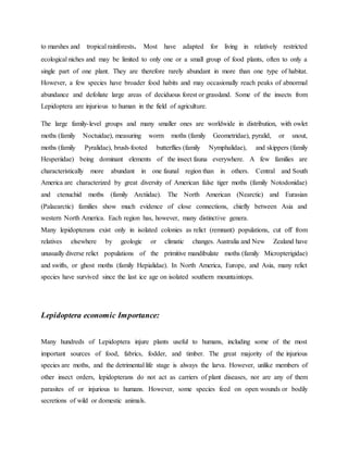 to marshes and tropical rainforests. Most have adapted for living in relatively restricted
ecological niches and may be limited to only one or a small group of food plants, often to only a
single part of one plant. They are therefore rarely abundant in more than one type of habitat.
However, a few species have broader food habits and may occasionally reach peaks of abnormal
abundance and defoliate large areas of deciduous forest or grassland. Some of the insects from
Lepidoptera are injurious to human in the field of agriculture.
The large family-level groups and many smaller ones are worldwide in distribution, with owlet
moths (family Noctuidae), measuring worm moths (family Geometridae), pyralid, or snout,
moths (family Pyralidae), brush-footed butterflies (family Nymphalidae), and skippers (family
Hesperiidae) being dominant elements of the insect fauna everywhere. A few families are
characteristically more abundant in one faunal region than in others. Central and South
America are characterized by great diversity of American false tiger moths (family Notodonidae)
and ctenuchid moths (family Arctiidae). The North American (Nearctic) and Eurasian
(Palaearctic) families show much evidence of close connections, chiefly between Asia and
western North America. Each region has, however, many distinctive genera.
Many lepidopterans exist only in isolated colonies as relict (remnant) populations, cut off from
relatives elsewhere by geologic or climatic changes. Australia and New Zealand have
unusually diverse relict populations of the primitive mandibulate moths (family Micropterigidae)
and swifts, or ghost moths (family Hepialidae). In North America, Europe, and Asia, many relict
species have survived since the last ice age on isolated southern mountaintops.
Lepidoptera economic Importance:
Many hundreds of Lepidoptera injure plants useful to humans, including some of the most
important sources of food, fabrics, fodder, and timber. The great majority of the injurious
species are moths, and the detrimental life stage is always the larva. However, unlike members of
other insect orders, lepidopterans do not act as carriers of plant diseases, nor are any of them
parasites of or injurious to humans. However, some species feed on open wounds or bodily
secretions of wild or domestic animals.
 