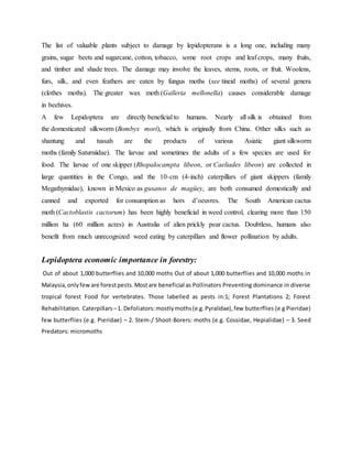 The list of valuable plants subject to damage by lepidopterans is a long one, including many
grains, sugar beets and sugarcane, cotton, tobacco, some root crops and leaf crops, many fruits,
and timber and shade trees. The damage may involve the leaves, stems, roots, or fruit. Woolens,
furs, silk, and even feathers are eaten by fungus moths (see tineid moths) of several genera
(clothes moths). The greater wax moth (Galleria mellonella) causes considerable damage
in beehives.
A few Lepidoptera are directly beneficial to humans. Nearly all silk is obtained from
the domesticated silkworm (Bombyx mori), which is originally from China. Other silks such as
shantung and tussah are the products of various Asiatic giant silkworm
moths (family Saturniidae). The larvae and sometimes the adults of a few species are used for
food. The larvae of one skipper (Rhopalocampta libeon, or Caeliades libeon) are collected in
large quantities in the Congo, and the 10-cm (4-inch) caterpillars of giant skippers (family
Megathymidae), known in Mexico as gusanos de magüey, are both consumed domestically and
canned and exported for consumption as hors d’oeuvres. The South American cactus
moth (Cactoblastis cactorum) has been highly beneficial in weed control, clearing more than 150
million ha (60 million acres) in Australia of alien prickly pear cactus. Doubtless, humans also
benefit from much unrecognized weed eating by caterpillars and flower pollination by adults.
Lepidoptera economic importance in forestry:
Out of about 1,000 butterflies and 10,000 moths Out of about 1,000 butterflies and 10,000 moths in
Malaysia,onlyfeware forestpests.Mostare beneficial as Pollinators Preventing dominance in diverse
tropical forest Food for vertebrates. Those labelled as pests in:1; Forest Plantations 2; Forest
Rehabilitation. Caterpillars –1. Defoliators:mostlymoths(e.g.Pyralidae),few butterflies (e g Pieridae)
few butterflies (e.g. Pieridae) – 2. Stem-/ Shoot-Borers: moths (e.g. Cossidae, Hepialidae) – 3. Seed
Predators: micromoths
 