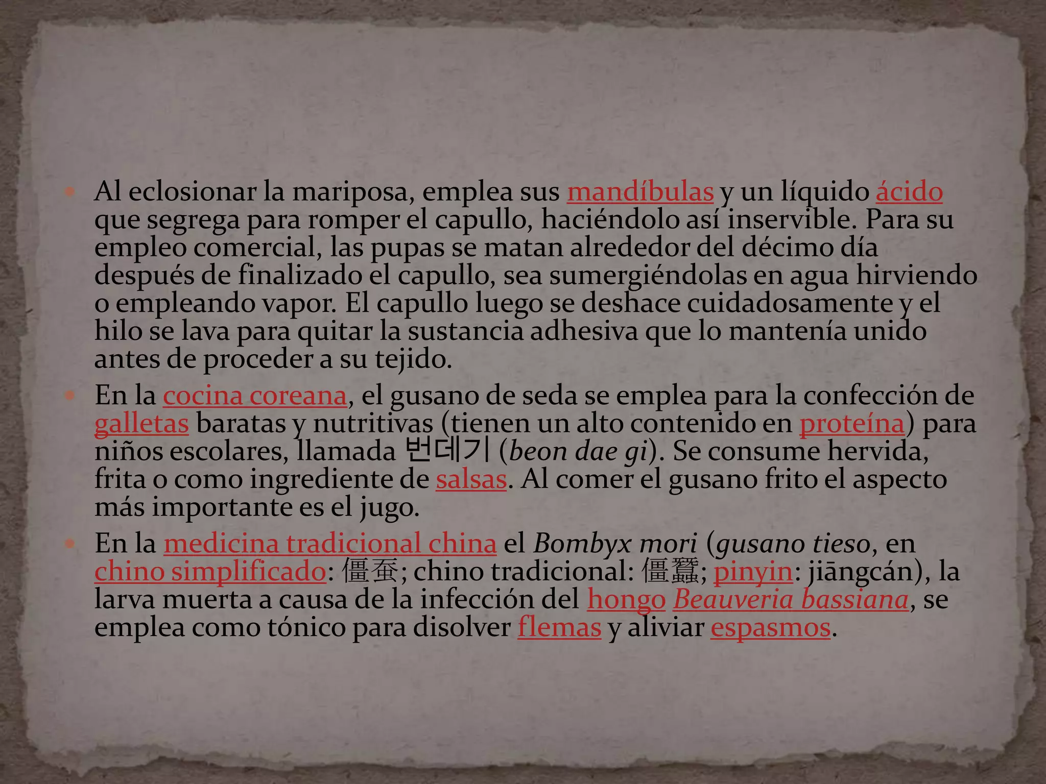 Al eclosionar la mariposa, emplea sus mandíbulas y un líquido ácido
  que segrega para romper el capullo, haciéndolo así inservible. Para su
  empleo comercial, las pupas se matan alrededor del décimo día
  después de finalizado el capullo, sea sumergiéndolas en agua hirviendo
  o empleando vapor. El capullo luego se deshace cuidadosamente y el
  hilo se lava para quitar la sustancia adhesiva que lo mantenía unido
  antes de proceder a su tejido.
 En la cocina coreana, el gusano de seda se emplea para la confección de
  galletas baratas y nutritivas (tienen un alto contenido en proteína) para
  niños escolares, llamada 번데기 (beon dae gi). Se consume hervida,
  frita o como ingrediente de salsas. Al comer el gusano frito el aspecto
  más importante es el jugo.
 En la medicina tradicional china el Bombyx mori (gusano tieso, en
  chino simplificado: 僵蚕; chino tradicional: 僵蠶; pinyin: jiāngcán), la
  larva muerta a causa de la infección del hongo Beauveria bassiana, se
  emplea como tónico para disolver flemas y aliviar espasmos.
 