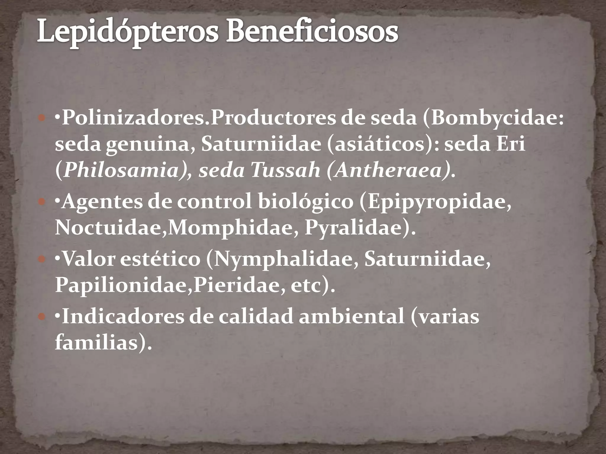  •Polinizadores.Productores de seda (Bombycidae:
  seda genuina, Saturniidae (asiáticos): seda Eri
  (Philosamia), seda Tussah (Antheraea).
 •Agentes de control biológico (Epipyropidae,
  Noctuidae,Momphidae, Pyralidae).
 •Valor estético (Nymphalidae, Saturniidae,
  Papilionidae,Pieridae, etc).
 •Indicadores de calidad ambiental (varias
  familias).
 