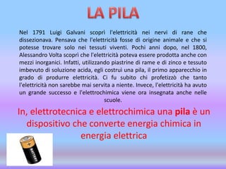 Nel 1791 Luigi Galvani scoprì l'elettricità nei nervi di rane che
dissezionava. Pensava che l'elettricità fosse di origine animale e che si
potesse trovare solo nei tessuti viventi. Pochi anni dopo, nel 1800,
Alessandro Volta scoprì che l'elettricità poteva essere prodotta anche con
mezzi inorganici. Infatti, utilizzando piastrine di rame e di zinco e tessuto
imbevuto di soluzione acida, egli costruì una pila, il primo apparecchio in
grado di produrre elettricità. Ci fu subito chi profetizzò che tanto
l'elettricità non sarebbe mai servita a niente. Invece, l'elettricità ha avuto
un grande successo e l'elettrochimica viene ora insegnata anche nelle
scuole.
In, elettrotecnica e elettrochimica una pila è un
dispositivo che converte energia chimica in
energia elettrica
 