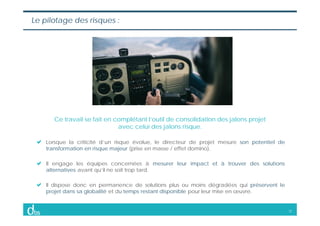 12
Le pilotage des risques :
Ce travail se fait en complétant l’outil de consolidation des jalons projet
avec celui des ja...