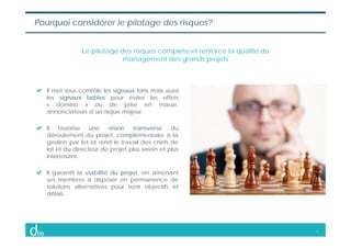3
Pourquoi considérer le pilotage des risques?
Le pilotage des risques complète et renforce la qualité du
management des g...
