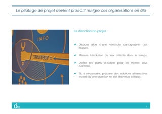 9
Le pilotage de projet devient proactif malgré ces organisations en silo
Dispose alors d’une véritable cartographie des
r...