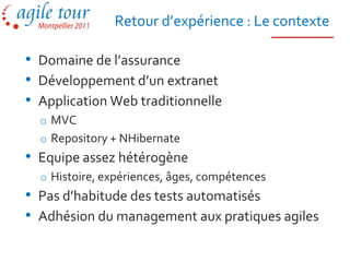 Retour d’expérience : Le contexte

• Domaine de l’assurance
• Développement d’un extranet
• Application Web traditionnelle
  o MVC
  o Repository + NHibernate
• Equipe assez hétérogène
  o Histoire, expériences, âges, compétences
• Pas d’habitude des tests automatisés
• Adhésion du management aux pratiques agiles
 