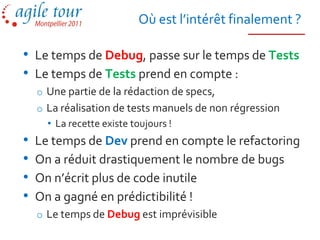 Où est l’intérêt finalement ?

• Le temps de Debug, passe sur le temps de Tests
• Le temps de Tests prend en compte :
    o Une partie de la rédaction de specs,
    o La réalisation de tests manuels de non régression
      • La recette existe toujours !
•   Le temps de Dev prend en compte le refactoring
•   On a réduit drastiquement le nombre de bugs
•   On n’écrit plus de code inutile
•   On a gagné en prédictibilité !
    o Le temps de Debug est imprévisible
 