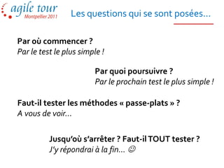 Les questions qui se sont posées...

Par où commencer ?
Par le test le plus simple !

                        Par quoi poursuivre ?
                        Par le prochain test le plus simple !

Faut-il tester les méthodes « passe-plats » ?
A vous de voir…

          Jusqu’où s’arrêter ? Faut-il TOUT tester ?
          J’y répondrai à la fin… 
 