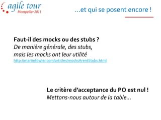 …et qui se posent encore !



Faut-il des mocks ou des stubs ?
De manière générale, des stubs,
mais les mocks ont leur utilité
http://martinfowler.com/articles/mocksArentStubs.html




                  Le critère d’acceptance du PO est nul !
                  Mettons-nous autour de la table…
 