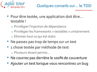 Quelques conseils sur… le TDD

• Pour être testée, une application doit être…
  testable !
  o Privilégier l’injection de dépendance
  o Privilégier les frameworks « testables » unitairement
  o Eliminer tout ce qui est static
• Ne passez pas trop de temps sur un test
• 1 chose testée par méthode de test
  o Plusieurs Assert permis…
• Ne courrez pas derrière le 100% de couverture
• Ajouter un test lorsque vous rencontrez un bug
 
