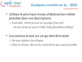 Quelques conseils sur le… BDD

• Utilisez le plus haut niveau d’abstraction métier
  possible dans vos descriptions
  o Exemple : Given je suis sur la page d’accueil
     et non Given je vais à l’URL http://localhost:87675/


• Concentrez le test sur ce qui doit être testé
  o Ne pas répéter des étapes
  o Dans le Given, décrire le contexte le plus tard possible
 