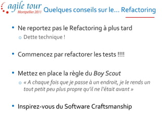 Quelques conseils sur le… Refactoring

• Ne reportez pas le Refactoring à plus tard
  o Dette technique !


• Commencez par refactorer les tests !!!!

• Mettez en place la règle du Boy Scout
  o « A chaque fois que je passe à un endroit, je le rends un
    tout petit peu plus propre qu’il ne l’était avant »


• Inspirez-vous du Software Craftsmanship
 