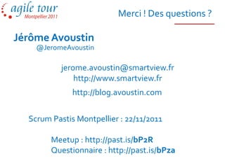 Merci ! Des questions ?

Jérôme Avoustin
    @JeromeAvoustin

           jerome.avoustin@smartview.fr
               http://www.smartview.fr
              http://blog.avoustin.com


  Scrum Pastis Montpellier : 22/11/2011

        Meetup : http://past.is/bP2R
        Questionnaire : http://past.is/bPza
 
