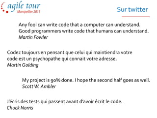 Sur twitter

     Any fool can write code that a computer can understand.
     Good programmers write code that humans can understand.
     Martin Fowler

Codez toujours en pensant que celui qui maintiendra votre
code est un psychopathe qui connait votre adresse.
Martin Golding

       My project is 90% done. I hope the second half goes as well.
       Scott W. Ambler

J’écris des tests qui passent avant d’avoir écrit le code.
Chuck Norris
 