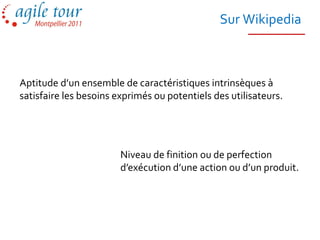 Sur Wikipedia



Aptitude d’un ensemble de caractéristiques intrinsèques à
satisfaire les besoins exprimés ou potentiels des utilisateurs.




                        Niveau de finition ou de perfection
                        d’exécution d’une action ou d’un produit.
 