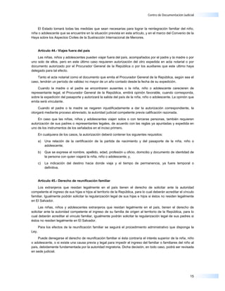 Centro de Documentación Judicial



    El Estado tomará todas las medidas que sean necesarias para lograr la reintegración familiar del niño,
niña o adolescente que se encuentre en la situación prevista en este artículo, y en el marco del Convenio de la
Haya sobre los Aspectos Civiles de la Sustracción Internacional de Menores.


       Artículo 44.- Viajes fuera del país

    Las niñas, niños y adolescentes pueden viajar fuera del país, acompañados por el padre y la madre o por
uno solo de ellos, pero en este último caso requieren autorización del otro expedida en acta notarial o por
documento autorizado por el Procurador General de la República o por los auxiliares que este ultimo haya
delegado para tal efecto.

    Tanto el acta notarial como el documento que emita el Procurador General de la República, según sea el
caso, tendrán un período de validez no mayor de un año contado desde la fecha de su expedición.

    Cuando la madre o el padre se encontraren ausentes o la niña, niño o adolescente carecieren de
representante legal, el Procurador General de la República, emitirá opinión favorable, cuando corresponda,
sobre la expedición del pasaporte y autorizará la salida del país de la niña, niño o adolescente. La opinión que
emita será vinculante.

    Cuando el padre o la madre se negaren injustificadamente a dar la autorización correspondiente, la
otorgará mediante proceso abreviado, la autoridad judicial competente previa calificación razonada.

    En caso que las niñas, niños y adolescentes viajen solos o con terceras personas, también requieren
autorización de sus padres o representantes legales, de acuerdo con las reglas ya apuntadas y expedida en
uno de los instrumentos de los señalados en el inciso primero.

       En cualquiera de los casos, la autorización deberá contener los siguientes requisitos:

       a)   Una relación de la certificación de la partida de nacimiento y del pasaporte de la niña, niño o
            adolescente;

       b)   Que se exprese el nombre, apellido, edad, profesión u oficio, domicilio y documento de identidad de
            la persona con quien viajará la niña, niño o adolescente; y,

       c)   La indicación del destino hacia donde viaja y el tiempo de permanencia, ya fuere temporal o
            definitiva.


       Artículo 45.- Derecho de reunificación familiar

    Los extranjeros que residan legalmente en el país tienen el derecho de solicitar ante la autoridad
competente el ingreso de sus hijas e hijos al territorio de la República, para lo cual deberán acreditar el vínculo
familiar. Igualmente podrán solicitar la regularización legal de sus hijas e hijos si éstos no residen legalmente
en El Salvador.

     Las niñas, niños y adolescentes extranjeros que residan legalmente en el país, tienen el derecho de
solicitar ante la autoridad competente el ingreso de su familia de origen al territorio de la República, para lo
cual deberán acreditar el vinculo familiar, igualmente podrán solicitar la regularización legal de sus padres si
éstos no residen legalmente en El Salvador.

       Para los efectos de la reunificación familiar se seguirá el procedimiento administrativo que disponga la
Ley.

    Puede denegarse el derecho de reunificación familiar si ésta contraría el interés superior de la niña, niño
o adolescente, o si existe una causa previa y legal para impedir el ingreso del familiar o familiares del niño al
país, debidamente fundamentada por la autoridad migratoria. Dicha decisión, en todo caso, podrá ser revisada
en sede judicial.




                                                                                                                15
 