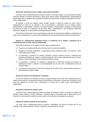 Centro de Documentación Judicial



     Artículo 46.- Derechos al honor, imagen, vida privada e intimidad

     Las niñas, niños y adolescentes tienen derecho al honor, a la propia imagen, a la vida privada e intimidad
personal y familiar; sin perjuicio del derecho y deber de las madres, padres, representantes o responsables de
ejercer supervisión y vigilancia sobre cualquier actividad que pueda poner en peligro la dignidad de las niñas,
niños y adolescentes.

     Se prohíbe, a través de cualquier medio, divulgar, exponer o utilizar la imagen de niñas, niños y
adolescentes en contra de su voluntad y sin el conocimiento y aprobación de sus madres, padres,
representantes o responsables. Asimismo, se prohíbe exponer o divulgar datos, imágenes o informaciones
que lesionen el honor o la reputación de las niñas, niños y adolescentes o que constituyan injerencias
arbitrarias o ilegales en su vida privada o intimidad personal y familiar.

    Se prohíbe la intervención de la correspondencia y todo tipo de comunicación telefónica o electrónica de
niñas, niños y adolescentes, sin perjuicio de lo establecido en la parte final del inciso primero de éste artículo.


     Artículo 47.- Prohibiciones específicas frente a la utilización de la imagen y afectación de la
intimidad personal de niñas, niños y adolescentes

     Se prohíbe la utilización de la imagen de niñas, niños y adolescentes en:

     a)   Programas, mensajes publicitarios y producciones de contenido pornográfico;

     b)   Programas, mensajes publicitarios y producciones cuyos contenidos inciten a la violencia o sean
          inadecuados para su edad;

     c)   La publicación o exhibición de noticias, reportajes, crónicas, historias de vida o cualquiera otra
          expresión periodística con imagen o nombres propios de niños, niñas o adolescentes que de manera
          directa o indirecta identifiquen a las víctimas de maltrato o abuso;

     d)   La publicación o exhibición de imágenes y grabaciones o referencias escritas que permitan la
          identificación directa o indirecta o la individualización de una niña, niño o adolescente víctima de
          cualquier delito; y,

     e)   La publicación del nombre, así como de la imagen de las niñas, niños o adolescentes procesados o
          sentenciados por delitos o faltas.


     Artículo 48.- Derecho de rectificación o respuesta

    En caso de violación de la intimidad, el honor o la propia imagen de una niña, niño o adolescente por un
medio de comunicación, se garantiza el derecho de rectificación o respuesta, a través de la vía judicial, el cual
podrá ser utilizado por la niña, niño o adolescente o a través de su madre, padre, representantes o
responsables.


     Artículo 49.- Derechos de refugio y asilo

    Las niñas, niños y adolescentes que posean el estatus de refugiado o estén en situación de asilo en El
Salvador, tienen derecho a recibir protección y asistencia legal y humanitaria para el pleno goce de sus
derechos. El mismo derecho asiste a su madre, padre o a las personas encargadas de su cuidado.


     Artículo 50.- Defensa material de sus derechos

    Las niñas, niños y adolescentes tienen el derecho a defenderse con todos los medios que la Ley
disponga, ante cualquier persona, entidad u organismo, sea este público o privado.




16
 