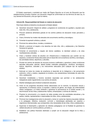 Centro de Documentación Judicial



    El Estado supervisará y controlará por medio del Órgano Ejecutivo en el ramo de Educación que los
establecimientos privados impartan una educación integral de conformidad con los términos de esta Ley, la
Ley General de Educación y las que rigen la materia.


     Artículo 86.- Responsabilidad del Estado en materia de educación

     Para hacer efectivo el derecho a la educación el Estado deberá:

     a)   Garantizar educación integral de calidad y progresiva en condiciones de igualdad y equidad para
          toda niña, niño y adolescente;

     b)   Procurar asistencia alimentaria gratuita en los centros públicos de educación inicial, parvularia y
          primaria;

     c)   Crear y fomentar los niveles más elevados del conocimiento científico y tecnológico;

     d)   Fomentar la expresión artística y cultural;

     e)   Promover los valores éticos, morales y ciudadanos;

     f)   Difundir y promover el respeto a los derechos de toda niña, niño y adolescente y los Derechos
          Humanos en general;

     g)   Fomentar el conocimiento y respeto del idioma castellano, la identidad cultural y de otras
          manifestaciones culturales;

     h)   Crear y mantener centros de estudios con infraestructura e instalaciones que cuenten con los
          espacios y condiciones físicas adecuadas para el desarrollo de la enseñanza científica y tecnológica,
          las actividades lúdicas, deportivas y culturales;

     i)   Proveer los centros de estudios de recursos humanos cualificados y garantizar a éstos condiciones
          laborales adecuadas; además, deberá facilitar materiales pedagógicos, científicos, tecnológicos,
          lúdicos, deportivos, culturales y los instrumentos adecuados para cualquier tipo de expresión
          artística;

     j)   Estimular en todos los niveles de enseñanza el desarrollo de la inteligencia y del pensamiento
          autónomo, crítico y creativo, respetando la iniciativa y las características individuales de cada niña,
          niño o adolescente;

     k)   Garantizar modalidades y horarios escolares especiales que permitan a los adolescentes
          trabajadores asistir regularmente a sus centros de estudio;

     l)   Diseñar estrategias para erradicar la deserción educativa;

     m) Incluir en los programas educativos temas relacionados con la nutrición, la educación sexual y
        reproductiva, el embarazo precoz, la equidad y violencia de género, las drogas, las enfermedades
        infecto contagiosas y el medio ambiente y garantizar la permanencia en el ámbito escolar y no
        discriminación de las niñas y adolescentes madres, embarazadas o víctimas de violencia;

     n)   Propiciar la comunicación y la creación de redes sociales entre las autoridades educativas y los
          padres, madres, representantes o responsables de niñas, niños y adolescentes;

     o)   Promover las investigaciones sobre la educación y tomar en cuenta las mejores propuestas relativas
          a la pedagogía, didáctica, evaluación, currícula y metodologías planteadas por expertos u
          organismos internacionales, que correspondan a las necesidades de las niñas, niños y adolescentes;

     p)   Supervisar el desempeño y aplicación de métodos pedagógicos con la finalidad de garantizar la
          calidad educativa en centros públicos y privados; y,

     q)   Establecer una política financiera destinada a cumplir con la educación integral de la niñez y
          adolescencia.




26
 