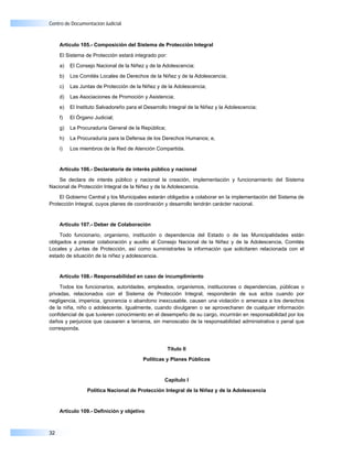Centro de Documentación Judicial



     Artículo 105.- Composición del Sistema de Protección Integral

     El Sistema de Protección estará integrado por:

     a)   El Consejo Nacional de la Niñez y de la Adolescencia;

     b)   Los Comités Locales de Derechos de la Niñez y de la Adolescencia;

     c)   Las Juntas de Protección de la Niñez y de la Adolescencia;

     d)   Las Asociaciones de Promoción y Asistencia;

     e)   El Instituto Salvadoreño para el Desarrollo Integral de la Niñez y la Adolescencia;

     f)   El Órgano Judicial;

     g)   La Procuraduría General de la República;

     h)   La Procuraduría para la Defensa de los Derechos Humanos; e,

     i)   Los miembros de la Red de Atención Compartida.


     Artículo 106.- Declaratoria de interés público y nacional

    Se declara de interés público y nacional la creación, implementación y funcionamiento del Sistema
Nacional de Protección Integral de la Niñez y de la Adolescencia.

    El Gobierno Central y los Municipales estarán obligados a colaborar en la implementación del Sistema de
Protección Integral, cuyos planes de coordinación y desarrollo tendrán carácter nacional.


     Artículo 107.- Deber de Colaboración

     Todo funcionario, organismo, institución o dependencia del Estado o de las Municipalidades están
obligados a prestar colaboración y auxilio al Consejo Nacional de la Niñez y de la Adolescencia, Comités
Locales y Juntas de Protección, así como suministrarles la información que solicitaren relacionada con el
estado de situación de la niñez y adolescencia.


     Artículo 108.- Responsabilidad en caso de incumplimiento

     Todos los funcionarios, autoridades, empleados, organismos, instituciones o dependencias, públicas o
privadas, relacionados con el Sistema de Protección Integral, responderán de sus actos cuando por
negligencia, impericia, ignorancia o abandono inexcusable, causen una violación o amenaza a los derechos
de la niña, niño o adolescente. Igualmente, cuando divulgaren o se aprovecharen de cualquier información
confidencial de que tuvieren conocimiento en el desempeño de su cargo, incurrirán en responsabilidad por los
daños y perjuicios que causaren a terceros, sin menoscabo de la responsabilidad administrativa o penal que
corresponda.


                                                      Título II

                                          Políticas y Planes Públicos



                                                    Capítulo I

                 Política Nacional de Protección Integral de la Niñez y de la Adolescencia



     Artículo 109.- Definición y objetivo



32
 