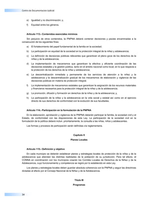 Centro de Documentación Judicial



     e)   Igualdad y no discriminación; y,

     f)   Equidad entre los géneros.


     Artículo 113.- Contenidos esenciales mínimos

    Sin perjuicio de otros contenidos, la PNPNA deberá contener decisiones y pautas encaminadas a la
consecución de los siguientes fines:

     a)   El fortalecimiento del papel fundamental de la familia en la sociedad;

     b)   La participación en equidad de la sociedad en la protección integral de la niñez y adolescencia;

     c)   La definición de decisiones públicas relevantes que garanticen el pleno goce de los derechos de la
          niñez y de la adolescencia;

     d)   La implementación de mecanismos que garanticen la efectiva y eficiente coordinación de las
          decisiones estatales y la gestión pública, tanto en el ámbito nacional como local, en lo que respecta a
          la protección de los derechos de la niñez y adolescencia;

     e)   La descentralización inmediata y permanente de los servicios de atención a la niñez y la
          adolescencia y la descentralización gradual de los mecanismos de elaboración y vigilancia de las
          decisiones públicas en materia de protección integral;

     f)   La implementación de mecanismos estatales que garanticen la asignación de los recursos materiales
          y financieros necesarios para la protección integral de la niñez y de la adolescencia;

     g)   La promoción, difusión y formación en derechos de la niñez y de la adolescencia; y,

     h)   La participación de la niñez y la adolescencia en la vida social y estatal así como en el ejercicio
          directo de sus derechos de conformidad con la evolución de sus facultades.


     Artículo 114.- Participación en la formulación de la PNPNA

    En la elaboración, aprobación y vigilancia de la PNPNA deberán participar la familia, la sociedad civil y el
Estado, de conformidad con las disposiciones de esta Ley. La participación de la sociedad civil en la
formulación de la política deberá incluir, prioritariamente, la consulta a las niñas, niños y adolescentes.

     Las formas y procesos de participación serán definidas vía reglamentaria.


                                                   Capítulo II

                                                Planes Locales



     Artículo 115.- Definición y objetivo

    En cada municipio se deberán establecer planes y estrategias locales de protección de la niñez y de la
adolescencia que atiendan las distintas realidades de la población de su jurisdicción. Para tal efecto, el
CONNA en coordinación con los municipios crearán los Comités Locales de Derechos de la Niñez y de la
Adolescencia, cuyo funcionamiento y competencia se regirá por lo establecido en esta Ley.

     Los planes y estrategias locales deben guardar absoluta coherencia con la PNPNA y seguir las directrices
dictadas al efecto por el Consejo Nacional de la Niñez y de la Adolescencia.


                                                    Título III

                                                   Programas



34
 