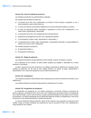 Centro de Documentación Judicial




     Artículo 120.- Tipos de medidas de protección

     Las medidas de protección son administrativas y judiciales.

     Son medidas administrativas de protección:

     a)   La inclusión de la niña, niño o adolescente y su familia, en forma conjunta o separada, en uno o
          varios programas a que se refiere esta Ley;

     b)   La orden de matrícula o permanencia obligatoria en los centros educativos públicos o privados;

     c)   La orden de tratamiento médico, psicológico o psiquiátrico a la niña, niño o adolescente o a su
          madre, padre, representante o responsable;

     d)   La separación de la niña, niño o adolescente de la actividad laboral;

     e)   Acogimiento de emergencia de la niña, niño o adolescente afectado;

     f)   La amonestación al padre, madre, representante o responsable; y,

     g)   La declaración de la madre, padre, representante o responsable asumiendo su responsabilidad en
          relación con la niña, el niño o adolescente.

     Son medidas judiciales de protección:

     a)   El acogimiento familiar; y,

     b)   El acogimiento institucional.


     Artículo 121.- Reglas de aplicación

     Las medidas de protección pueden aplicarse en forma aislada, conjunta, simultánea o sucesiva.

    En la aplicación de las medidas, se deben preferir aquellas que protegen y desarrollan los vínculos
familiares y comunitarios.

    La falta o carencia de recursos económicos no constituye causal para la aplicación de cualquiera de las
medidas de protección. De ser este el caso, deberá incluirse a la madre, al padre, representante o
responsable en uno o más de los programas a que se refiere la presente Ley.


     Artículo 122.- Competencia

    Las medidas de protección administrativas serán dictadas por las Juntas de Protección de la Niñez y de la
Adolescencia.

     Las medidas judiciales de protección sólo pueden ser ordenadas por los Jueces.


     Artículo 123.- Acogimiento de emergencia

     El acogimiento de emergencia es una medida excepcional y provisional, emitida en situaciones de
extrema urgencia o necesidad en favor de una niña, niño o adolescente, que puede consistir en la separación
de su entorno familiar, y por la cual se confía su cuidado a personas idóneas con las cuales le unen vínculos
de parentesco o al Instituto Salvadoreño para el Desarrollo Integral de la Niñez y la Adolescencia, como forma
de transición a otra medida administrativa o judicial de protección.

    La Junta de Protección deberá supervisar, dentro de las cuarenta y ocho siguientes a la ejecución de la
medida y luego, de manera constante, las condiciones en que se encuentre la niña, niño o adolescente a
cargo del ejecutor de la medida.




36
 