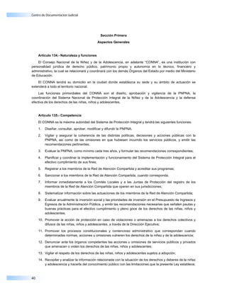 Centro de Documentación Judicial




                                               Sección Primera

                                             Aspectos Generales



     Artículo 134.- Naturaleza y funciones

    El Consejo Nacional de la Niñez y de la Adolescencia, en adelante “CONNA”, es una institución con
personalidad jurídica de derecho público, patrimonio propio y autonomía en lo técnico, financiero y
administrativo, la cual se relacionará y coordinará con los demás Órganos del Estado por medio del Ministerio
de Educación.

    El CONNA tendrá su domicilio en la ciudad donde establezca su sede y su ámbito de actuación se
extenderá a todo el territorio nacional.

    Las funciones primordiales del CONNA son el diseño, aprobación y vigilancia de la PNPNA; la
coordinación del Sistema Nacional de Protección Integral de la Niñez y de la Adolescencia y la defensa
efectiva de los derechos de las niñas, niños y adolescentes.


     Artículo 135.- Competencia

     El CONNA es la máxima autoridad del Sistema de Protección Integral y tendrá las siguientes funciones:

     1.   Diseñar, consultar, aprobar, modificar y difundir la PNPNA;

     2.   Vigilar y asegurar la coherencia de las distintas políticas, decisiones y acciones públicas con la
          PNPNA, así como de las omisiones en que hubiesen incurrido los servicios públicos, y emitir las
          recomendaciones pertinentes;

     3.   Evaluar la PNPNA, como mínimo cada tres años, y formular las recomendaciones correspondientes;

     4.   Planificar y coordinar la implementación y funcionamiento del Sistema de Protección Integral para el
          efectivo cumplimiento de sus fines;

     5.   Registrar a los miembros de la Red de Atención Compartida y acreditar sus programas;

     6.   Sancionar a los miembros de la Red de Atención Compartida, cuando corresponda;

     7.   Informar inmediatamente a los Comités Locales y a las Juntas de Protección del registro de los
          miembros de la Red de Atención Compartida que operen en sus jurisdicciones;

     8.   Sistematizar información sobre las actuaciones de los miembros de la Red de Atención Compartida;

     9.   Evaluar anualmente la inversión social y las prioridades de inversión en el Presupuesto de Ingresos y
          Egresos de la Administración Pública, y emitir las recomendaciones necesarias que señalen pautas y
          buenas prácticas para el efectivo cumplimiento y pleno goce de los derechos de las niñas, niños y
          adolescentes;

     10. Promover la acción de protección en caso de violaciones o amenazas a los derechos colectivos y
         difusos de las niñas, niños y adolescentes, a través de la Dirección Ejecutiva;

     11. Promover los procesos constitucionales y contencioso administrativo que correspondan cuando
         determinadas normas, acciones u omisiones vulneren los derechos de la niñez y de la adolescencia;

     12. Denunciar ante los órganos competentes las acciones u omisiones de servicios públicos y privados
         que amenacen o violen los derechos de las niñas, niños y adolescentes;

     13. Vigilar el respeto de los derechos de las niñas, niños y adolescentes sujetos a adopción;

     14. Recopilar y analizar la información relacionada con la situación de los derechos y deberes de la niñez
         y adolescencia y hacerla del conocimiento público con las limitaciones que la presente Ley establece;



40
 