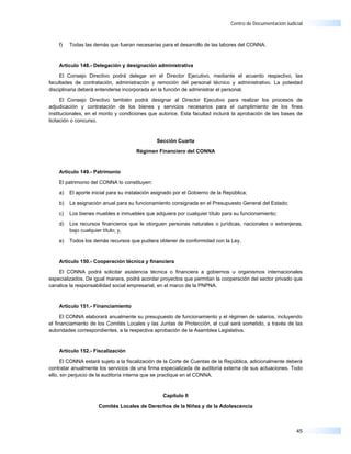Centro de Documentación Judicial



    f)   Todas las demás que fueran necesarias para el desarrollo de las labores del CONNA.


    Artículo 148.- Delegación y designación administrativa

     El Consejo Directivo podrá delegar en el Director Ejecutivo, mediante el acuerdo respectivo, las
facultades de contratación, administración y remoción del personal técnico y administrativo. La potestad
disciplinaria deberá entenderse incorporada en la función de administrar el personal.

      El Consejo Directivo también podrá designar al Director Ejecutivo para realizar los procesos de
adjudicación y contratación de los bienes y servicios necesarios para el cumplimiento de los fines
institucionales, en el monto y condiciones que autorice. Esta facultad incluirá la aprobación de las bases de
licitación o concurso.


                                               Sección Cuarta

                                      Régimen Financiero del CONNA



    Artículo 149.- Patrimonio

    El patrimonio del CONNA lo constituyen:

    a)   El aporte inicial para su instalación asignado por el Gobierno de la República;

    b)   La asignación anual para su funcionamiento consignada en el Presupuesto General del Estado;

    c)   Los bienes muebles e inmuebles que adquiera por cualquier título para su funcionamiento;

    d)   Los recursos financieros que le otorguen personas naturales o jurídicas, nacionales o extranjeras,
         bajo cualquier título; y,

    e)   Todos los demás recursos que pudiera obtener de conformidad con la Ley.


    Artículo 150.- Cooperación técnica y financiera

    El CONNA podrá solicitar asistencia técnica o financiera a gobiernos u organismos internacionales
especializados. De igual manera, podrá acordar proyectos que permitan la cooperación del sector privado que
canalice la responsabilidad social empresarial, en el marco de la PNPNA.


    Artículo 151.- Financiamiento

      El CONNA elaborará anualmente su presupuesto de funcionamiento y el régimen de salarios, incluyendo
el financiamiento de los Comités Locales y las Juntas de Protección, el cual será sometido, a través de las
autoridades correspondientes, a la respectiva aprobación de la Asamblea Legislativa.


    Artículo 152.- Fiscalización

      El CONNA estará sujeto a la fiscalización de la Corte de Cuentas de la República, adicionalmente deberá
contratar anualmente los servicios de una firma especializada de auditoría externa de sus actuaciones. Todo
ello, sin perjuicio de la auditoría interna que se practique en el CONNA.


                                                  Capítulo II

                     Comités Locales de Derechos de la Niñez y de la Adolescencia



                                                                                                             45
 