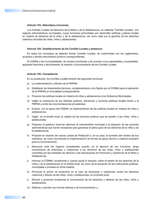 Centro de Documentación Judicial




     Artículo 153.- Naturaleza y funciones

    Los Comités Locales de Derechos de la Niñez y de la Adolescencia, en adelante “Comités Locales”, son
órganos administrativos municipales, cuyas funciones primordiales son desarrollar políticas y planes locales
en materia de derechos de la niñez y de la adolescencia, así como velar por la garantía de los derechos
colectivos de todas las niñas, niños y adolescentes.


     Artículo 154.- Establecimiento de los Comités Locales y asistencia

    En todos los municipios se deberán formar Comités Locales, de conformidad con los reglamentos,
acuerdos y demás instrumentos jurídicos correspondientes.

    El CONNA y las municipalidades, de manera coordinada y de acuerdo a sus capacidades y necesidades,
apoyarán financiera y técnicamente, la creación y funcionamiento de los Comités Locales.


     Artículo 155.- Competencia

     En su jurisdicción, los Comités Locales tendrán las siguientes funciones:

     a)   La implementación y difusión de la PNPNA;

     b)   Establecer los lineamientos técnicos, complementarios a los fijados por el CONNA para la aplicación
          de la PNPNA en la localidad correspondiente;

     c)   Proponer las políticas locales en materia de niñez y adolescencia a los Gobiernos Municipales;

     d)   Vigilar la coherencia de las distintas políticas, decisiones y acciones públicas locales frente a la
          PNPNA y emitir las recomendaciones procedentes;

     e)   Evaluar, con el apoyo del CONNA, la implementación de las políticas locales en materia de niñez y
          adolescencia;

     f)   Vigilar, en el ámbito local, la calidad de los servicios públicos que se presten a las niñas, niños y
          adolescentes;

     g)   Proponer al gobierno local las reformas al ordenamiento municipal o la adopción de las acciones
          administrativas que fueran necesarias para garantizar el pleno goce de los derechos de la niñez y de
          la adolescencia;

     h)   Proponer la creación de nuevas Juntas de Protección o, en su caso, el aumento del número de sus
          miembros, así como recomendar la implementación de formas de apoyo técnico y material necesario
          para su funcionamiento;

     i)   Denunciar ante los órganos competentes cuando, en el ejercicio de sus funciones, tenga
          conocimiento de amenazas o violaciones a los derechos de las niñas, niños y adolescentes
          cometidas por las entidades de atención y las Asociaciones de Promoción y Asistencia de la Niñez y
          Adolescencia;

     j)   Informar al CONNA, anualmente o cuando aquél lo requiera, sobre el estado de los derechos de la
          niñez y de la adolescencia en el ámbito local, así como de la actuación de las instituciones públicas,
          municipales y privadas en dicha materia;

     k)   Promover la acción de protección en el caso de amenazas o violaciones contra los derechos
          colectivos y difusos de las niñas, niños y adolescentes, en el ámbito local;

     l)   Difundir y promover localmente el conocimiento de los derechos y deberes de las niñas, niños y
          adolescentes;

     m) Elaborar y aprobar sus normas internas y de funcionamiento; y,



46
 