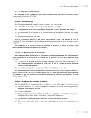 Centro de Documentación Judicial



    n)   Las demás que le señalen las leyes.

    En el ejercicio de sus competencias, los Comités Locales deberán mantener la congruencia de sus
actuaciones en relación con la PNPNA.


    Artículo 156.- Composición

    Los Comités Locales estarán integrados, por lo menos, por seis miembros, así:

    a)   Un miembro seleccionado por el Concejo Municipal entre sus concejales;

    b)   Un representante de las instituciones de salud pública de la localidad, al más alto nivel posible;

    c)   Un representante de las instituciones de educación pública de la localidad, al más alto nivel posible;
         y,

    d)   Tres representantes de la comunidad.

     Uno de los miembros, elegido por los mismos integrantes del Comité Local, ejercerá el cargo de
Presidente. El electo ejercerá dicha función durante un año, debiendo rotarse el cargo entre los miembros
integrantes.

    La precedencia en la rotación al cargo de Presidente, el quórum y el método de votación serán
determinadas en las normas internas y de funcionamiento.


    Artículo 157.- Representantes de la comunidad

     Para la elección de los representantes de la comunidad, propietarios y suplentes, el CONNA establecerá
reglamentariamente el procedimiento y los criterios para su selección, conforme a las siguientes reglas
mínimas:

    a)   Los miembros de la Red de Atención Compartida que tengan presencia en la localidad, elegirán a los
         que consideren idóneos para ejercer el cargo, para lo cual el Gobierno Municipal prestará la
         colaboración que sea necesaria; y,

    b)   Los nombramientos serán comunicados al CONNA dentro del plazo de ocho días.

     Los representantes de la comunidad no tendrán la calidad de funcionarios públicos ni podrán pertenecer a
ninguna institución pública, la duración del cargo será de tres años desde el momento de su elección y podrán
ser reelegidos por una sola vez. Dichos miembros devengarán, por las sesiones en que participen, las dietas
que disponga el CONNA.


    Artículo 158.- Pérdida de la condición de miembro

    Los miembros del Comité Local perderán dicha condición de manera definitiva por los siguientes motivos:

    a)   Faltar al cumplimiento de sus funciones dentro del Comité Local de manera reiterada sin justificación
         por escrito, o por abandono del cargo;

    b)   Por renuncia al cargo;

    c)   Por haber sido sancionado en los últimos cinco años, en sede judicial o administrativa, por violación a
         los derechos de las niñas, niños o adolescentes o por violencia intrafamiliar;

    d)   Por haber sido condenado en sentencia definitiva firme por cualquier tipo de delito; y,

    e)   Por muerte o enfermedad física o mental que incapacite permanentemente para el ejercicio del
         cargo.




                                                                                                              47
 