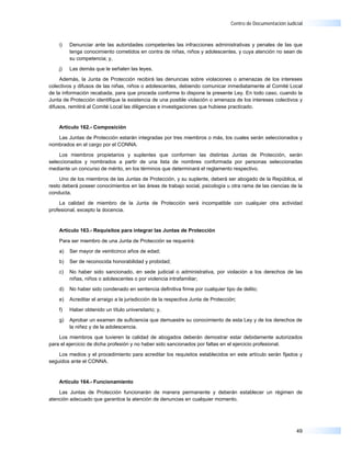 Centro de Documentación Judicial



    i)   Denunciar ante las autoridades competentes las infracciones administrativas y penales de las que
         tenga conocimiento cometidos en contra de niñas, niños y adolescentes, y cuya atención no sean de
         su competencia; y,

    j)   Las demás que le señalen las leyes.

     Además, la Junta de Protección recibirá las denuncias sobre violaciones o amenazas de los intereses
colectivos y difusos de las niñas, niños o adolescentes, debiendo comunicar inmediatamente al Comité Local
de la información recabada, para que proceda conforme lo dispone la presente Ley. En todo caso, cuando la
Junta de Protección identifique la existencia de una posible violación o amenaza de los intereses colectivos y
difusos, remitirá al Comité Local las diligencias e investigaciones que hubiese practicado.


    Artículo 162.- Composición

   Las Juntas de Protección estarán integradas por tres miembros o más, los cuales serán seleccionados y
nombrados en el cargo por el CONNA.

    Los miembros propietarios y suplentes que conformen las distintas Juntas de Protección, serán
seleccionados y nombrados a partir de una lista de nombres conformada por personas seleccionadas
mediante un concurso de mérito, en los términos que determinará el reglamento respectivo.

     Uno de los miembros de las Juntas de Protección, y su suplente, deberá ser abogado de la República, el
resto deberá poseer conocimientos en las áreas de trabajo social, psicología u otra rama de las ciencias de la
conducta.

    La calidad de miembro de la Junta de Protección será incompatible con cualquier otra actividad
profesional, excepto la docencia.


    Artículo 163.- Requisitos para integrar las Juntas de Protección

    Para ser miembro de una Junta de Protección se requerirá:

    a)   Ser mayor de veinticinco años de edad;

    b)   Ser de reconocida honorabilidad y probidad;

    c)   No haber sido sancionado, en sede judicial o administrativa, por violación a los derechos de las
         niñas, niños o adolescentes o por violencia intrafamiliar;

    d)   No haber sido condenado en sentencia definitiva firme por cualquier tipo de delito;

    e)   Acreditar el arraigo a la jurisdicción de la respectiva Junta de Protección;

    f)   Haber obtenido un título universitario; y,

    g)   Aprobar un examen de suficiencia que demuestre su conocimiento de esta Ley y de los derechos de
         la niñez y de la adolescencia.

    Los miembros que tuvieren la calidad de abogados deberán demostrar estar debidamente autorizados
para el ejercicio de dicha profesión y no haber sido sancionados por faltas en el ejercicio profesional.

    Los medios y el procedimiento para acreditar los requisitos establecidos en este artículo serán fijados y
seguidos ante el CONNA.


    Artículo 164.- Funcionamiento

    Las Juntas de Protección funcionarán de manera permanente y deberán establecer un régimen de
atención adecuado que garantice la atención de denuncias en cualquier momento.




                                                                                                               49
 