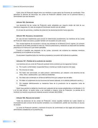 Centro de Documentación Judicial



    Cada Junta de Protección elegirá entre sus miembros a quien ejerza las funciones de coordinador. Para
garantizar la atención de denuncias, las Juntas de Protección deberán contar con el personal técnico y
administrativo que sea necesario.


     Artículo 165.- Decisiones

   Las decisiones de las Juntas de Protección serán adoptadas por mayoría simple del total de sus
miembros integrantes. En caso de empate el Coordinador tendrá voto de calidad.

     En el caso de sanciones y medidas de protección las decisiones tendrán fuerza ejecutiva.


     Artículo 166.- Excusas y recusaciones

    En caso de tener impedimento para conocer en determinado procedimiento, los miembros de las Juntas
de Protección deben excusarse y pueden también ser recusados con justa causa.

    Son causas legítimas de recusación o excusa, las previstas en el Derecho Común vigente y la comisión
de cualquiera de las faltas previstas en esta Ley. Para la sustanciación y resolución se observarán los trámites
prescritos en el mismo en lo que fueren aplicables.

    Cuando el impedido sea integrante de las Juntas, conocerán del incidente los restantes miembros
propietarios con el suplente en funciones.

     Si estuviesen impedidos todos los miembros propietarios conocerán del incidente los suplentes.


     Artículos 167.- Pérdida de la condición de miembro

     Los miembros de una Junta de Protección perderán dicha condición por los siguientes motivos:

     a)   Por muerte o enfermedad, incapacidad física o mental que impide el ejercicio del cargo;

     b)   Por renuncia al cargo;

     c)   Por haber sido sancionado, en sede judicial o administrativa, por violación a los derechos de las
          niñas, niños o adolescentes o por violencia intrafamiliar;

     d)   Por haber sido condenado en sentencia definitiva firme por cualquier tipo de delito;

     e)   Por faltar al cumplimiento de sus funciones de manera reiterada, sin la debida justificación escrita; y,

     f)   Por trasladar definitivamente su residencia fuera de la jurisdicción de la respectiva Junta de
          Protección.

    Quien haya perdido la calidad de miembro por cualquiera de las causas establecidas en los literales c), d)
y e) de este artículo, no podrá volver a ser candidato a ninguna Junta de Protección. La pérdida de la
condición de miembro se producirá mediante acuerdo motivado del CONNA.


     Artículo 168.- Recurso de revisión

    Todas las decisiones de las Juntas de Protección, incluso aquellas mediante las cuales declara su
incompetencia para conocer de los asuntos sometidos a su consideración, podrán ser recurridas en recurso
de revisión.

   La Junta de Protección admitirá y resolverá el recurso de conformidad con las reglas del procedimiento
administrativo establecido en la presente Ley.


                                                   Capítulo IV



50
 