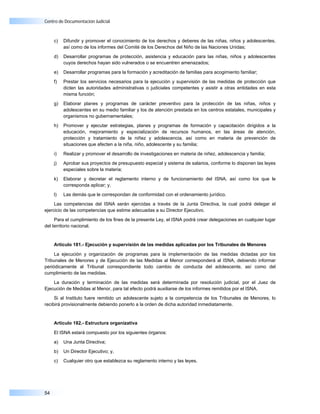 Centro de Documentación Judicial



     c)   Difundir y promover el conocimiento de los derechos y deberes de las niñas, niños y adolescentes,
          así como de los informes del Comité de los Derechos del Niño de las Naciones Unidas;

     d)   Desarrollar programas de protección, asistencia y educación para las niñas, niños y adolescentes
          cuyos derechos hayan sido vulnerados o se encuentren amenazados;

     e)   Desarrollar programas para la formación y acreditación de familias para acogimiento familiar;

     f)   Prestar los servicios necesarios para la ejecución y supervisión de las medidas de protección que
          dicten las autoridades administrativas o judiciales competentes y asistir a otras entidades en esta
          misma función;

     g)   Elaborar planes y programas de carácter preventivo para la protección de las niñas, niños y
          adolescentes en su medio familiar y los de atención prestada en los centros estatales, municipales y
          organismos no gubernamentales;

     h)   Promover y ejecutar estrategias, planes y programas de formación y capacitación dirigidos a la
          educación, mejoramiento y especialización de recursos humanos, en las áreas de atención,
          protección y tratamiento de la niñez y adolescencia, así como en materia de prevención de
          situaciones que afecten a la niña, niño, adolescente y su familia;

     i)   Realizar y promover el desarrollo de investigaciones en materia de niñez, adolescencia y familia;

     j)   Aprobar sus proyectos de presupuesto especial y sistema de salarios, conforme lo disponen las leyes
          especiales sobre la materia;

     k)   Elaborar y decretar el reglamento interno y de funcionamiento del ISNA, así como los que le
          corresponda aplicar; y,

     l)   Las demás que le correspondan de conformidad con el ordenamiento jurídico.

     Las competencias del ISNA serán ejercidas a través de la Junta Directiva, la cual podrá delegar el
ejercicio de las competencias que estime adecuadas a su Director Ejecutivo.

     Para el cumplimiento de los fines de la presente Ley, el ISNA podrá crear delegaciones en cualquier lugar
del territorio nacional.


     Artículo 181.- Ejecución y supervisión de las medidas aplicadas por los Tribunales de Menores

     La ejecución y organización de programas para la implementación de las medidas dictadas por los
Tribunales de Menores y de Ejecución de las Medidas al Menor corresponderá al ISNA, debiendo informar
periódicamente al Tribunal correspondiente todo cambio de conducta del adolescente, así como del
cumplimiento de las medidas.

    La duración y terminación de las medidas será determinada por resolución judicial, por el Juez de
Ejecución de Medidas al Menor, para tal efecto podrá auxiliarse de los informes remitidos por el ISNA.

     Si al Instituto fuere remitido un adolescente sujeto a la competencia de los Tribunales de Menores, lo
recibirá provisionalmente debiendo ponerlo a la orden de dicha autoridad inmediatamente.


     Artículo 182.- Estructura organizativa

     El ISNA estará compuesto por los siguientes órganos:

     a)   Una Junta Directiva;

     b)   Un Director Ejecutivo; y,

     c)   Cualquier otro que establezca su reglamento interno y las leyes.




54
 