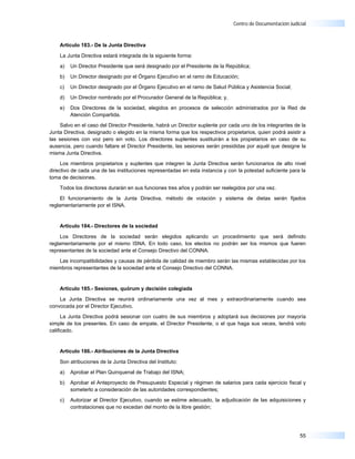 Centro de Documentación Judicial



    Artículo 183.- De la Junta Directiva

    La Junta Directiva estará integrada de la siguiente forma:

    a)   Un Director Presidente que será designado por el Presidente de la República;

    b)   Un Director designado por el Órgano Ejecutivo en el ramo de Educación;

    c)   Un Director designado por el Órgano Ejecutivo en el ramo de Salud Pública y Asistencia Social;

    d)   Un Director nombrado por el Procurador General de la República; y,

    e)   Dos Directores de la sociedad, elegidos en procesos de selección administrados por la Red de
         Atención Compartida.

     Salvo en el caso del Director Presidente, habrá un Director suplente por cada uno de los integrantes de la
Junta Directiva, designado o elegido en la misma forma que los respectivos propietarios, quien podrá asistir a
las sesiones con voz pero sin voto. Los directores suplentes sustituirán a los propietarios en caso de su
ausencia, pero cuando faltare el Director Presidente, las sesiones serán presididas por aquél que designe la
misma Junta Directiva.

     Los miembros propietarios y suplentes que integren la Junta Directiva serán funcionarios de alto nivel
directivo de cada una de las instituciones representadas en esta instancia y con la potestad suficiente para la
toma de decisiones.

    Todos los directores durarán en sus funciones tres años y podrán ser reelegidos por una vez.

     El funcionamiento de la Junta Directiva, método de votación y sistema de dietas serán fijados
reglamentariamente por el ISNA.


    Artículo 184.- Directores de la sociedad

     Los Directores de la sociedad serán elegidos aplicando un procedimiento que será definido
reglamentariamente por el mismo ISNA. En todo caso, los electos no podrán ser los mismos que fueren
representantes de la sociedad ante el Consejo Directivo del CONNA.

   Las incompatibilidades y causas de pérdida de calidad de miembro serán las mismas establecidas por los
miembros representantes de la sociedad ante el Consejo Directivo del CONNA.


    Artículo 185.- Sesiones, quórum y decisión colegiada

    La Junta Directiva se reunirá ordinariamente una vez al mes y extraordinariamente cuando sea
convocada por el Director Ejecutivo.

      La Junta Directiva podrá sesionar con cuatro de sus miembros y adoptará sus decisiones por mayoría
simple de los presentes. En caso de empate, el Director Presidente, o el que haga sus veces, tendrá voto
calificado.


    Artículo 186.- Atribuciones de la Junta Directiva

    Son atribuciones de la Junta Directiva del Instituto:

    a)   Aprobar el Plan Quinquenal de Trabajo del ISNA;

    b)   Aprobar el Anteproyecto de Presupuesto Especial y régimen de salarios para cada ejercicio fiscal y
         someterlo a consideración de las autoridades correspondientes;

    c)   Autorizar al Director Ejecutivo, cuando se estime adecuado, la adjudicación de las adquisiciones y
         contrataciones que no excedan del monto de la libre gestión;




                                                                                                            55
 