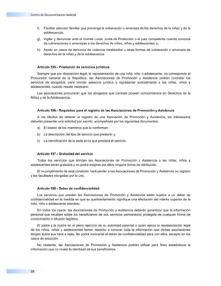 Centro de Documentación Judicial



     f)   Facilitar atención familiar que prevenga la vulneración o amenaza de los derechos de la niñez y de la
          adolescencia;

     g)   Vigilar y denunciar ante el Comité Local, Junta de Protección o el juez competente cuando conozca
          de vulneraciones o amenazas a los derechos de niñas, niños y adolescentes; y,

     h)   Asistir en casos de denuncia de violencia intrafamiliar u otras formas de vulneración o amenaza de
          derechos de la niñez y de la adolescencia.


     Artículo 195.- Prestación de servicios jurídicos

    Siempre que por disposición legal, la representación de una niña, niño o adolescente, no corresponda al
Procurador General de la República, las Asociaciones de Promoción y Asistencia podrán contratar los
servicios de abogados, para brindar asesoría jurídica y representar judicialmente a las niñas, niños y
adolescentes, cuando resulte necesario.

    Las asociaciones procurarán que los abogados que contrate posean conocimientos en Derechos de la
Niñez y de la Adolescencia.


     Artículo 196.- Requisitos para el registro de las Asociaciones de Promoción y Asistencia

    A los efectos de obtener el registro de una Asociación de Promoción y Asistencia, los interesados
deberán presentar una solicitud por escrito, acompañada por los siguientes documentos:

     a)   El listado de los miembros que la conforman;

     b)   La descripción del tipo de servicio que prestará; y,

     c)   La identificación de la sede en la que prestará el servicio.


     Artículo 197.- Gratuidad del servicio

    Todos los servicios que brinden las Asociaciones de Promoción y Asistencia a las niñas, niños y
adolescentes serán gratuitos y no podrá exigirse por ellos ninguna forma de retribución.

     El incumplimiento de esta condición hará perder a las Asociaciones de Promoción y Asistencia su registro
y las facultades otorgadas por la Ley.


     Artículo 198.- Deber de confidencialidad

    Los servicios que presten las Asociaciones de Promoción y Asistencia están sujetos a un deber de
confidencialidad en la medida en que su quebrantamiento signifique una afectación del interés superior de la
niña, niño o adolescente atendido.

    En todos los casos, las Asociaciones de Promoción y Asistencia deberán garantizar que la información
personal que recaben sobre los beneficiarios de sus servicios permanezca protegida de cualquier forma de
conocimiento o difusión ilegítima.

    El padre y la madre en el pleno ejercicio de su autoridad parental o quien ejerza la representación legal
de los niños, niñas y adolescentes tienen derecho a conocer toda la información que dichas asociaciones
tengan sobre sus hijos e hijas. No podrá invocarse el deber de confidencialidad para con ellos, excepto en los
casos de adopción.

     No obstante, las Asociaciones de Promoción y Asistencia podrán utilizar para fines estadísticos la
información que no revele la identidad de sus beneficiarios.




58
 