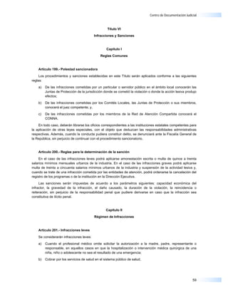 Centro de Documentación Judicial



                                                   Título VI

                                          Infracciones y Sanciones



                                                  Capítulo I

                                              Reglas Comunes



    Artículo 199.- Potestad sancionadora

     Los procedimientos y sanciones establecidas en este Título serán aplicados conforme a las siguientes
reglas:

    a)   De las infracciones cometidas por un particular o servidor público en el ámbito local conocerán las
         Juntas de Protección de la jurisdicción donde se cometió la violación o donde la acción lesiva produjo
         efectos;

    b)   De las infracciones cometidas por los Comités Locales, las Juntas de Protección o sus miembros,
         conocerá el juez competente; y,

    c)   De las infracciones cometidas por los miembros de la Red de Atención Compartida conocerá el
         CONNA.

    En todo caso, deberán librarse los oficios correspondientes a las instituciones estatales competentes para
la aplicación de otras leyes especiales, con el objeto que deduzcan las responsabilidades administrativas
respectivas. Además, cuando la conducta pudiera constituir delito, se denunciará ante la Fiscalía General de
la República, sin perjuicio de continuar con el procedimiento sancionatorio.


    Artículo 200.- Reglas para la determinación de la sanción

     En el caso de las infracciones leves podrá aplicarse amonestación escrita o multa de quince a treinta
salarios mínimos mensuales urbanos de la industria. En el caso de las infracciones graves podrá aplicarse
multa de treinta a cincuenta salarios mínimos urbanos de la industria y suspensión de la actividad lesiva y,
cuando se trate de una infracción cometida por las entidades de atención, podrá ordenarse la cancelación del
registro de los programas o de la institución en la Dirección Ejecutiva.

     Las sanciones serán impuestas de acuerdo a los parámetros siguientes: capacidad económica del
infractor, la gravedad de la infracción, el daño causado, la duración de la violación, la reincidencia o
reiteración, sin perjuicio de la responsabilidad penal que pudiere derivarse en caso que la infracción sea
constitutiva de ilícito penal.


                                                  Capítulo II

                                          Régimen de Infracciones



    Artículo 201.- Infracciones leves

    Se considerarán infracciones leves:

    a)   Cuando el profesional médico omite solicitar la autorización a la madre, padre, representante o
         responsable, en aquellos casos en que la hospitalización o intervención médica quirúrgica de una
         niña, niño o adolescente no sea el resultado de una emergencia;

    b)   Cobrar por los servicios de salud en el sistema público de salud;




                                                                                                            59
 