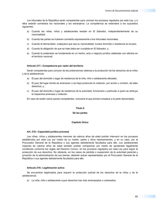 Centro de Documentación Judicial



     Los tribunales de la República serán competentes para conocer los procesos regulados por esta Ley, y a
ellos estarán sometidos los nacionales y los extranjeros. La competencia se extenderá a los supuestos
siguientes:

    a)   Cuando las niñas, niños y adolescentes residan en El Salvador, independientemente de su
         nacionalidad;

    b)   Cuando las partes se hubieren sometido expresamente a los tribunales nacionales;

    c)   Cuando el demandado, cualquiera que sea su nacionalidad, tuviere domicilio o residencia en el país;

    d)   Cuando la obligación de que se trate deba ser cumplida en El Salvador; y,

    e)   Cuando la pretensión se fundamente en un hecho, acto o negocio jurídico celebrado con efectos en
         el territorio nacional.


    Artículo 217.- Competencia por razón del territorio

    Serán competentes para conocer de las pretensiones relativas a la protección de los derechos de la niñez
y de la adolescencia:

    a)   El juez del domicilio o lugar de residencia de la niña, niño o adolescente afectado;

    b)   El juez del lugar donde se amenacen o se haya producido la violación, por acción u omisión, de tales
         derechos; y,

    c)   El juez del domicilio o lugar de residencia de la autoridad, funcionario o particular a quien se atribuya
         la respectiva amenaza o violación.

    En caso de existir varios jueces competentes, conocerá el que primero emplace a la parte demandada.


                                                    Título II

                                                 De las partes



                                                Capítulo Único



    Art. 218.- Capacidad jurídica procesal

     Las niñas, niños y adolescentes menores de catorce años de edad podrán intervenir en los procesos
establecidos por esta Ley por medio de su madre, padre y otros representantes, y en su caso, por el
Procurador General de la República o sus agentes debidamente facultados para ello. Los adolescentes
mayores de catorce años de edad también podrán comparecer por medio de apoderado legalmente
constituido conforme las reglas del Derecho Común, en los procesos regulados por esta Ley para lograr la
protección de sus derechos. No obstante, en los casos de pérdida o suspensión de la autoridad parental y
privación de la administración de sus bienes, deberán actuar representados por el Procurador General de la
República o sus agentes debidamente facultados para ello.


    Artículo 219.- Legitimación activa

    Se encuentran legitimados para requerir la protección judicial de los derechos de la niñez y de la
adolescencia:

    a)   La niña, niño o adolescente cuyos derechos han sido amenazados o vulnerados;




                                                                                                               65
 