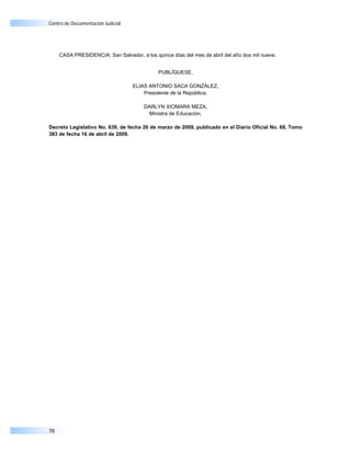 Centro de Documentación Judicial




     CASA PRESIDENCIA: San Salvador, a los quince días del mes de abril del año dos mil nueve.


                                             PUBLÍQUESE,

                                   ELIAS ANTONIO SACA GONZÁLEZ,
                                       Presidente de la República.

                                       DARLYN XIOMARA MEZA,
                                         Ministra de Educación.

Decreto Legislativo No. 839, de fecha 26 de marzo de 2009, publicado en el Diario Oficial No. 68, Tomo
383 de fecha 16 de abril de 2009.




76
 